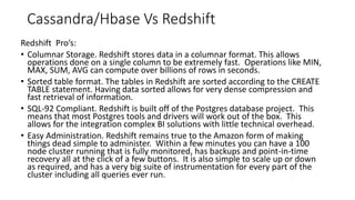 Redshift Pro’s:
• Columnar Storage. Redshift stores data in a columnar format. This allows
operations done on a single column to be extremely fast. Operations like MIN,
MAX, SUM, AVG can compute over billions of rows in seconds.
• Sorted table format. The tables in Redshift are sorted according to the CREATE
TABLE statement. Having data sorted allows for very dense compression and
fast retrieval of information.
• SQL-92 Compliant. Redshift is built off of the Postgres database project. This
means that most Postgres tools and drivers will work out of the box. This
allows for the integration complex BI solutions with little technical overhead.
• Easy Administration. Redshift remains true to the Amazon form of making
things dead simple to administer. Within a few minutes you can have a 100
node cluster running that is fully monitored, has backups and point-in-time
recovery all at the click of a few buttons. It is also simple to scale up or down
as required, and has a very big suite of instrumentation for every part of the
cluster including all queries ever run.
Cassandra/Hbase Vs Redshift
 