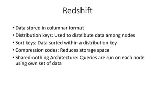 Redshift
• Data stored in columnar format
• Distribution keys: Used to distribute data among nodes
• Sort keys: Data sorted within a distribution key
• Compression codes: Reduces storage space
• Shared-nothing Architecture: Queries are run on each node
using own set of data
 