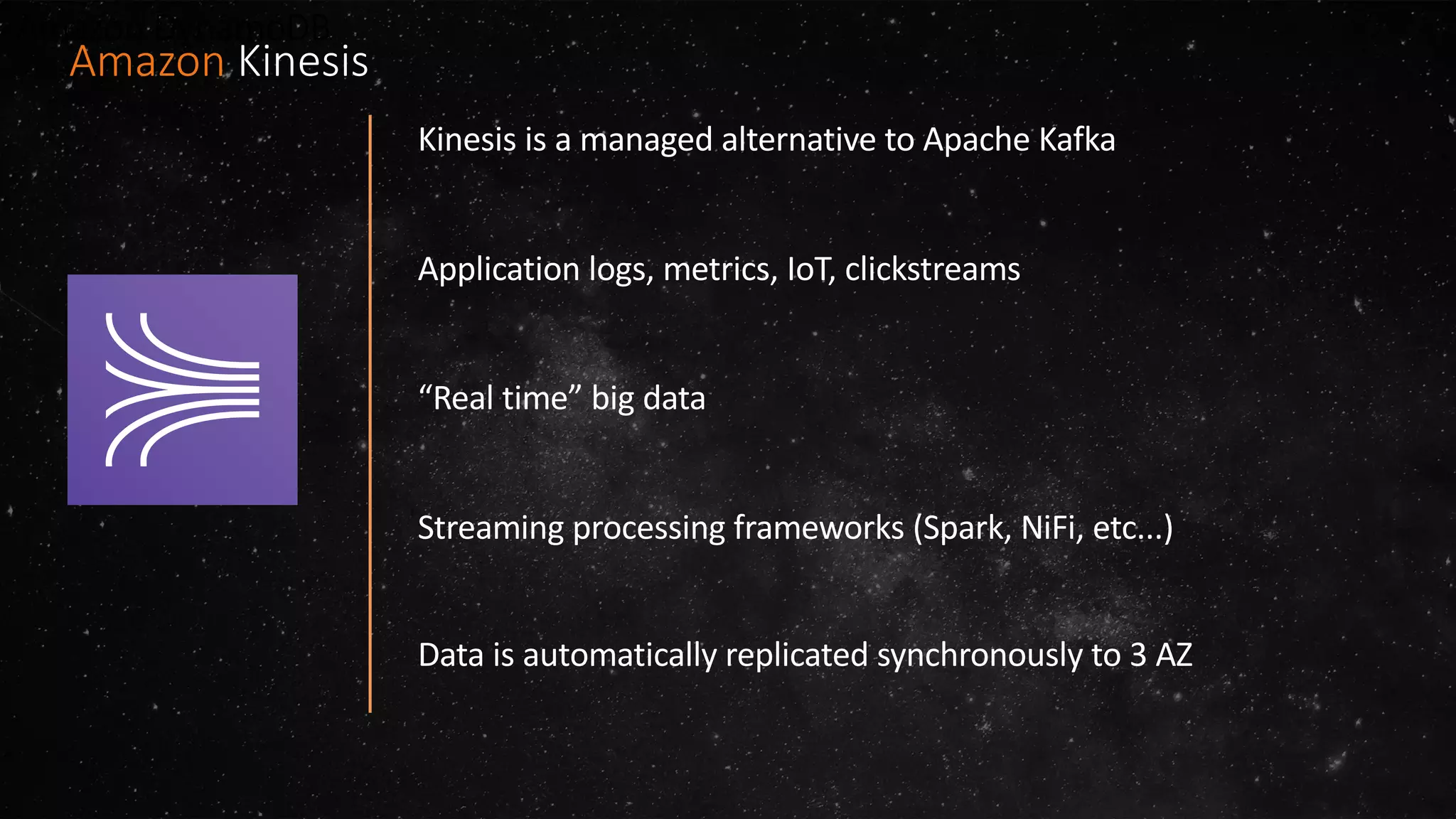 Amazon DynamoDB
Kinesis is a managed alternative to Apache Kafka
Application logs, metrics, IoT, clickstreams
“Real time” big data
Streaming processing frameworks (Spark, NiFi, etc...)
Data is automatically replicated synchronously to 3 AZ
Amazon Kinesis
 