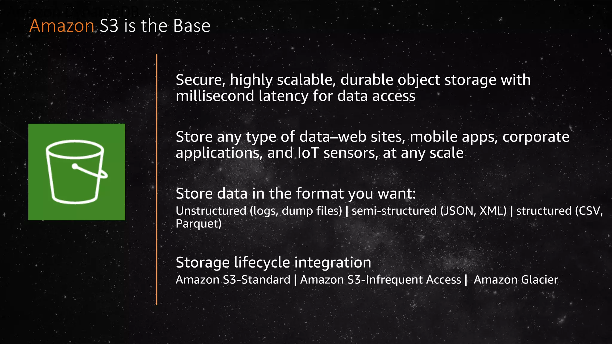 Amazon DynamoDB
Secure, highly scalable, durable object storage with
millisecond latency for data access
Store any type of data–web sites, mobile apps, corporate
applications, and IoT sensors, at any scale
Store data in the format you want:
Unstructured (logs, dump files) | semi-structured (JSON, XML) | structured (CSV,
Parquet)
Storage lifecycle integration
Amazon S3-Standard | Amazon S3-Infrequent Access | Amazon Glacier
Amazon S3 is the Base
 