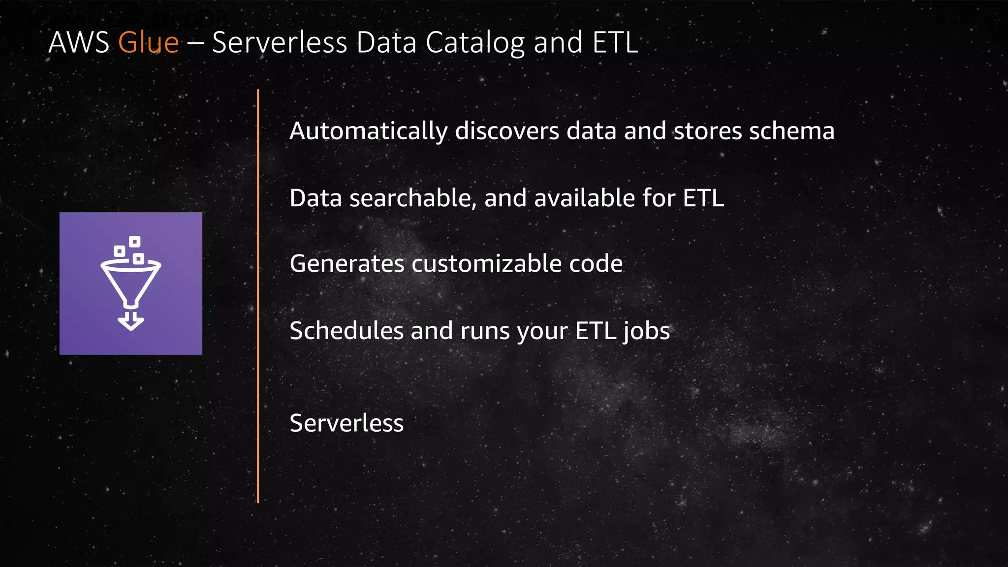 Amazon DynamoDB
Automatically discovers data and stores schema
Data searchable, and available for ETL
Generates customizable code
Schedules and runs your ETL jobs
Serverless
AWS Glue – Serverless Data Catalog and ETL
 