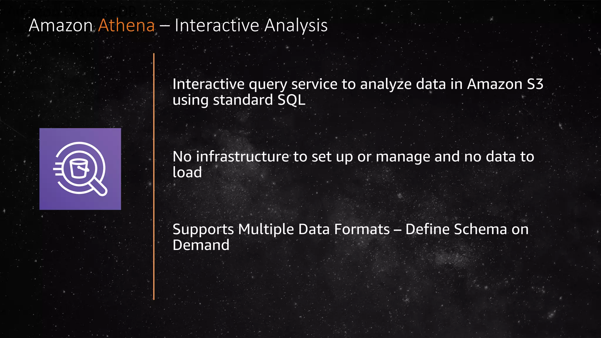 Amazon DynamoDB
Interactive query service to analyze data in Amazon S3
using standard SQL
No infrastructure to set up or manage and no data to
load
Supports Multiple Data Formats – Define Schema on
Demand
Amazon Athena – Interactive Analysis
 
