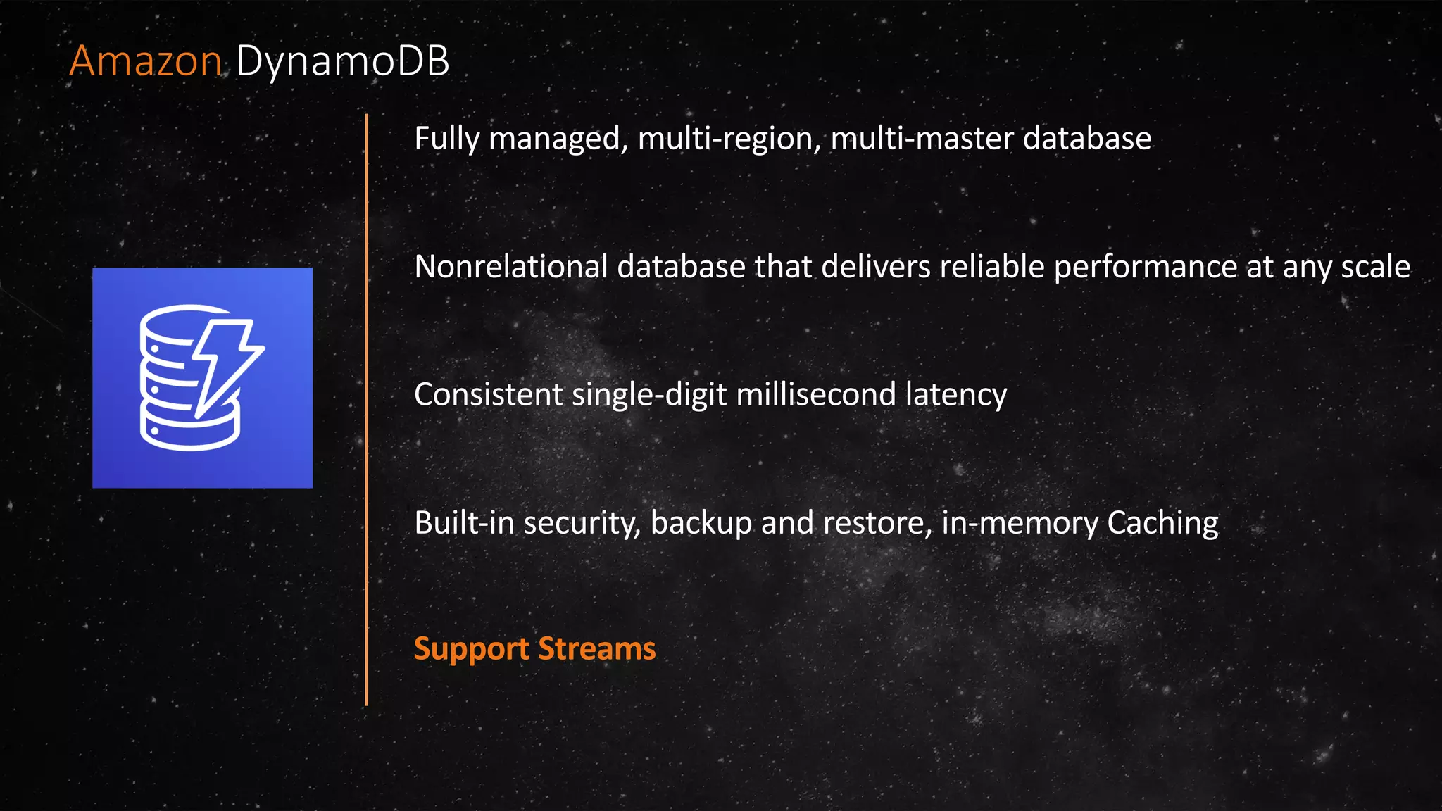 Fully managed, multi-region, multi-master database
Nonrelational database that delivers reliable performance at any scale
Consistent single-digit millisecond latency
Built-in security, backup and restore, in-memory Caching
Support Streams
Amazon DynamoDB
 