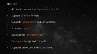 Data Lake
• All data in one place, a single source of truth
• Support different formats
• Supports fast ingestion and consumption
• Schema on read
• Designed for low-cost storage
• Decouples storage and compute
• Supports protection and security rules
 
