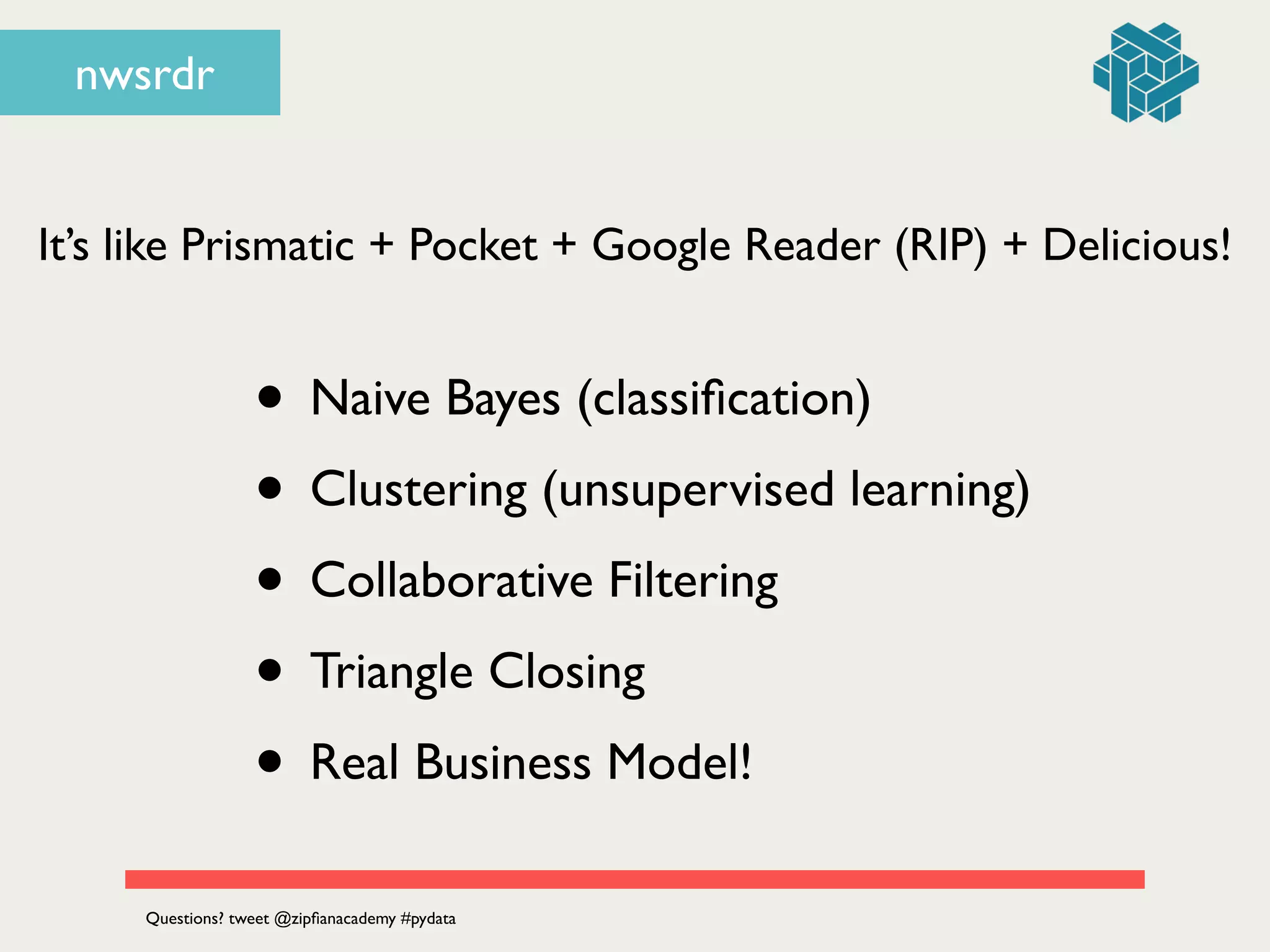nwsrdr
It’s like Prismatic + Pocket + Google Reader (RIP) + Delicious!
• Naive Bayes (classiﬁcation)	

• Clustering (unsupervised learning)	

• Collaborative Filtering	

• Triangle Closing	

• Real Business Model!
Questions? tweet @zipﬁanacademy #pydata
 