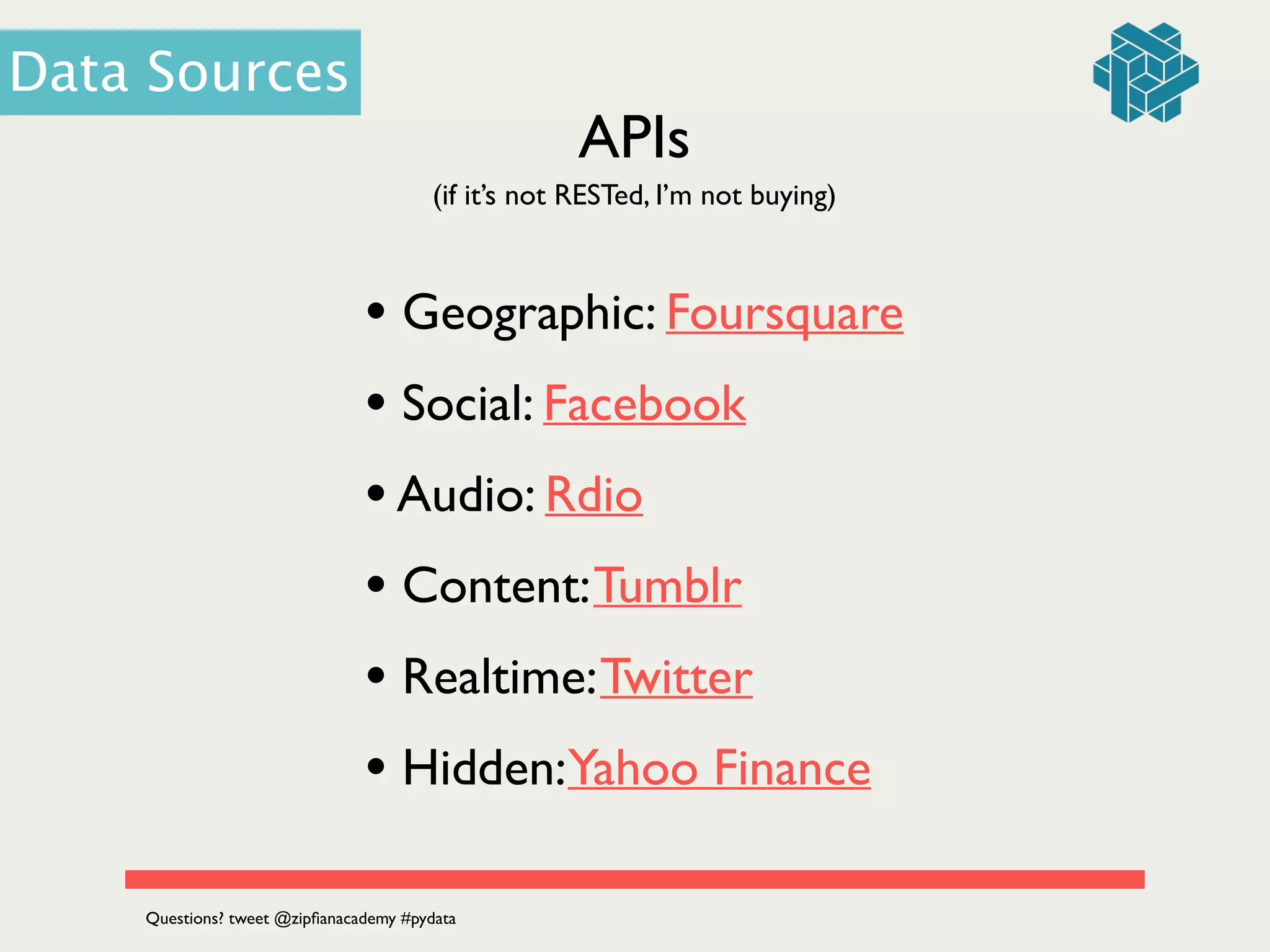 APIs
(if it’s not RESTed, I’m not buying)
• Geographic: Foursquare	

• Social: Facebook	

•Audio: Rdio	

• Content:Tumblr	

• Realtime:Twitter 	

• Hidden:Yahoo Finance
Data Sources
Questions? tweet @zipﬁanacademy #pydata
 