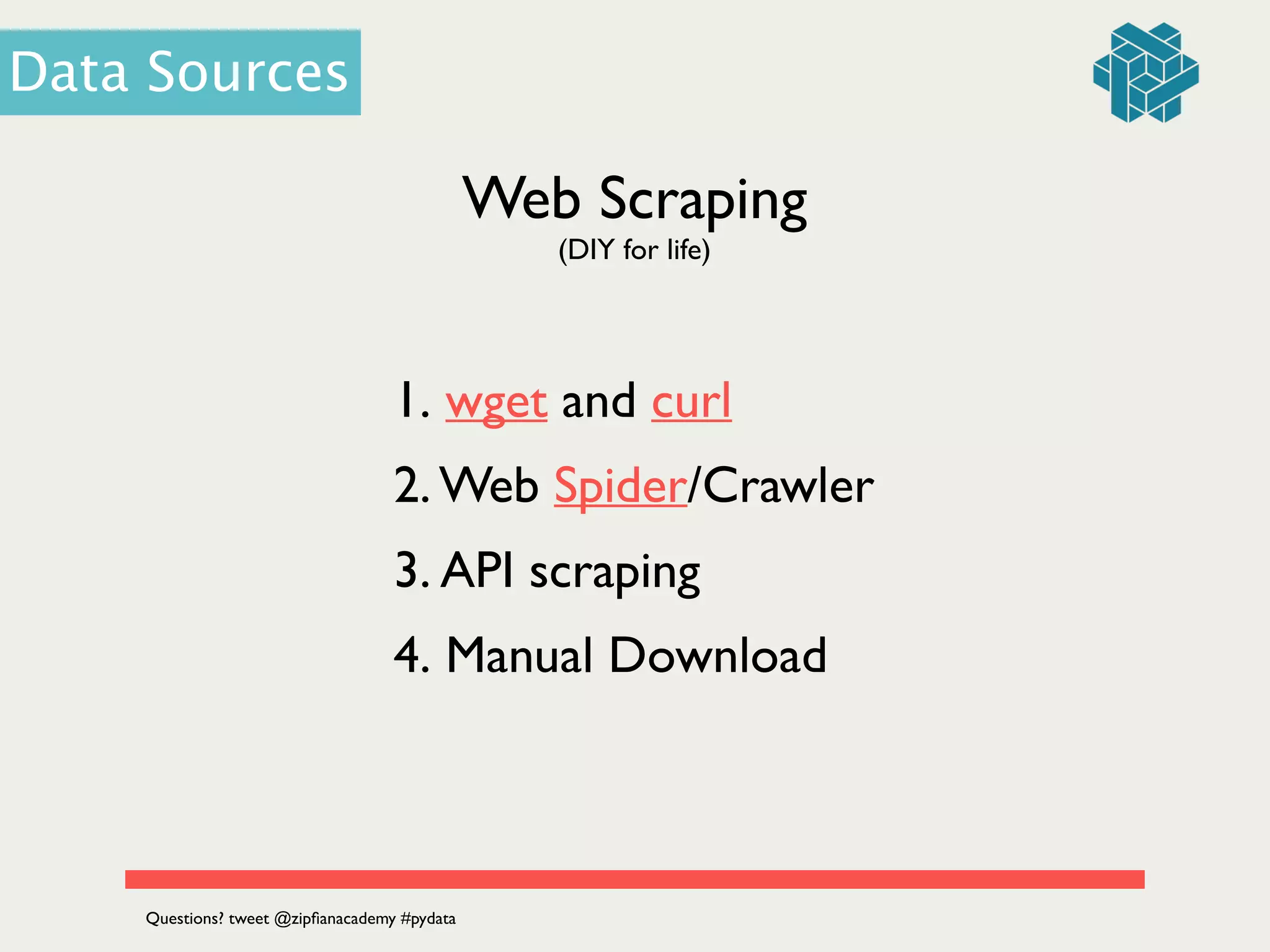 Web Scraping
1. wget and curl 	

2. Web Spider/Crawler	

3. API scraping	

4. Manual Download
(DIY for life)
Data Sources
Questions? tweet @zipﬁanacademy #pydata
 