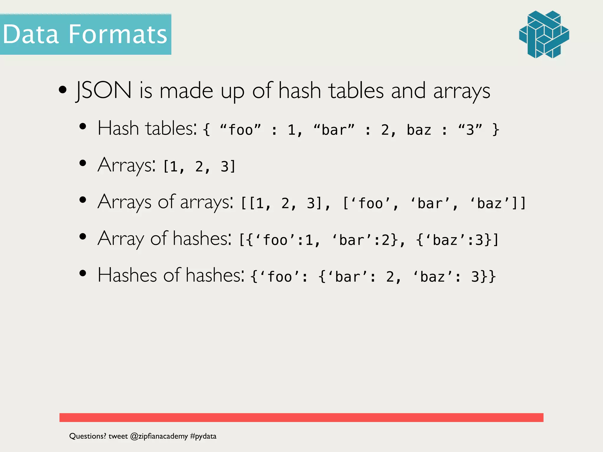 • JSON is made up of hash tables and arrays	

• Hash tables: { “foo” : 1, “bar” : 2, baz : “3” }	

• Arrays: [1, 2, 3]
• Arrays of arrays: [[1, 2, 3], [‘foo’, ‘bar’, ‘baz’]]
• Array of hashes: [{‘foo’:1, ‘bar’:2}, {‘baz’:3}]
• Hashes of hashes: {‘foo’: {‘bar’: 2, ‘baz’: 3}}
Questions? tweet @zipﬁanacademy #pydata
Data Formats
 