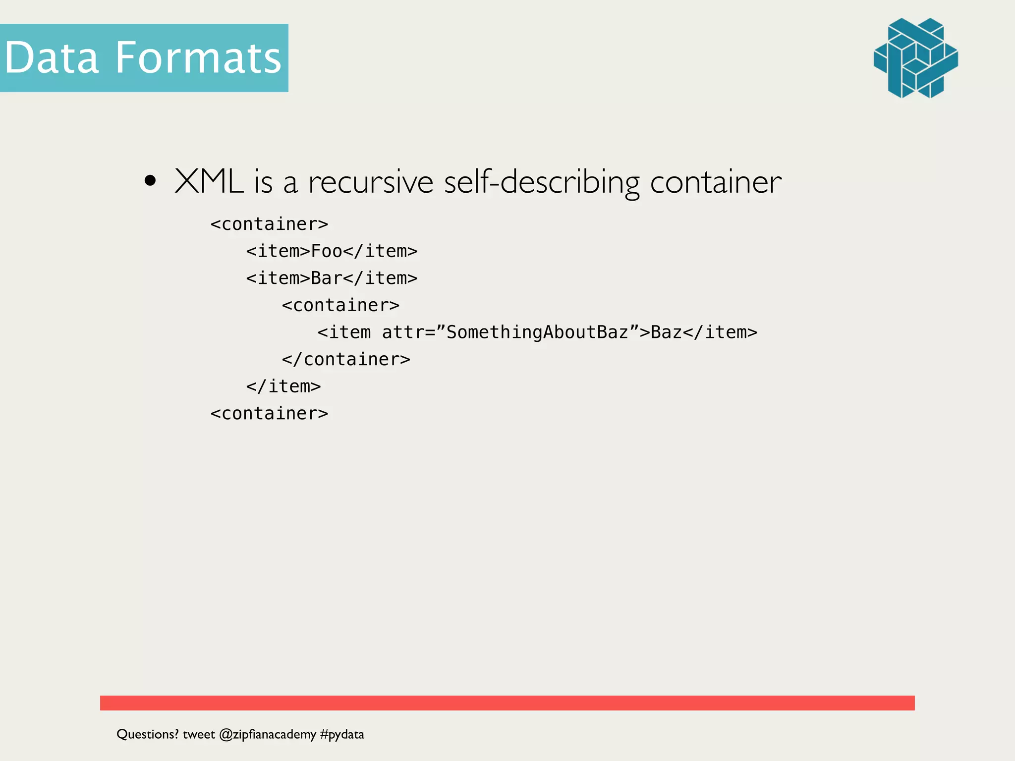 • XML is a recursive self-describing container	

<container>
<item>Foo</item>
<item>Bar</item>
<container>
<item attr=”SomethingAboutBaz”>Baz</item>
</container>
</item>
<container>
Questions? tweet @zipﬁanacademy #pydata
Data Formats
 