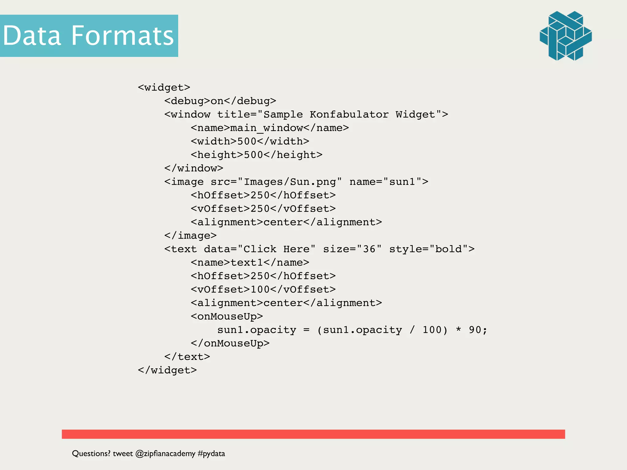 <widget>!
<debug>on</debug>!
<window title="Sample Konfabulator Widget">!
<name>main_window</name>!
<width>500</width>!
<height>500</height>!
</window>!
<image src="Images/Sun.png" name="sun1">!
<hOffset>250</hOffset>!
<vOffset>250</vOffset>!
<alignment>center</alignment>!
</image>!
<text data="Click Here" size="36" style="bold">!
<name>text1</name>!
<hOffset>250</hOffset>!
<vOffset>100</vOffset>!
<alignment>center</alignment>!
<onMouseUp>!
sun1.opacity = (sun1.opacity / 100) * 90;!
</onMouseUp>!
</text>!
</widget>!
Questions? tweet @zipﬁanacademy #pydata
Data Formats
 