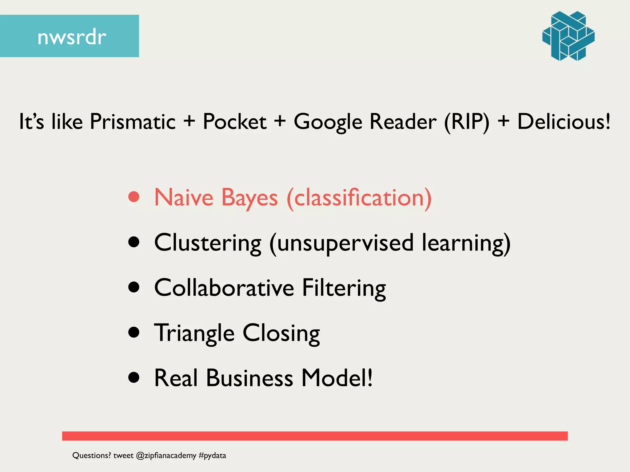 nwsrdr
It’s like Prismatic + Pocket + Google Reader (RIP) + Delicious!
• Naive Bayes (classiﬁcation)	

• Clustering (unsupervised learning)	

• Collaborative Filtering	

• Triangle Closing	

• Real Business Model!
Questions? tweet @zipﬁanacademy #pydata
 