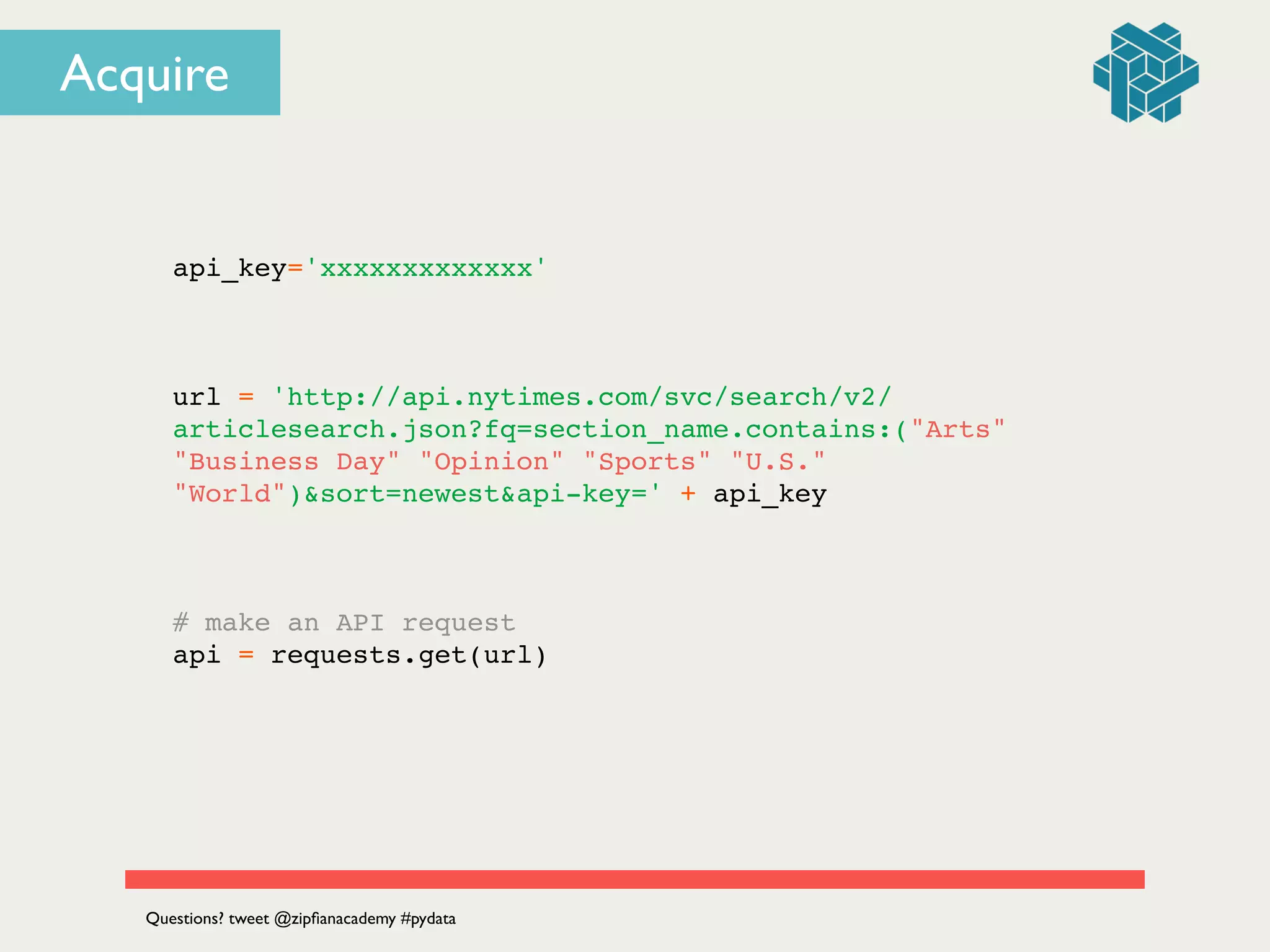api_key='xxxxxxxxxxxxx'!
!
!
!
url = 'http://api.nytimes.com/svc/search/v2/
articlesearch.json?fq=section_name.contains:("Arts"
"Business Day" "Opinion" "Sports" "U.S."
"World")&sort=newest&api-key=' + api_key!
!
!
!
# make an API request!
api = requests.get(url)!
Questions? tweet @zipﬁanacademy #pydata
Acquire
 