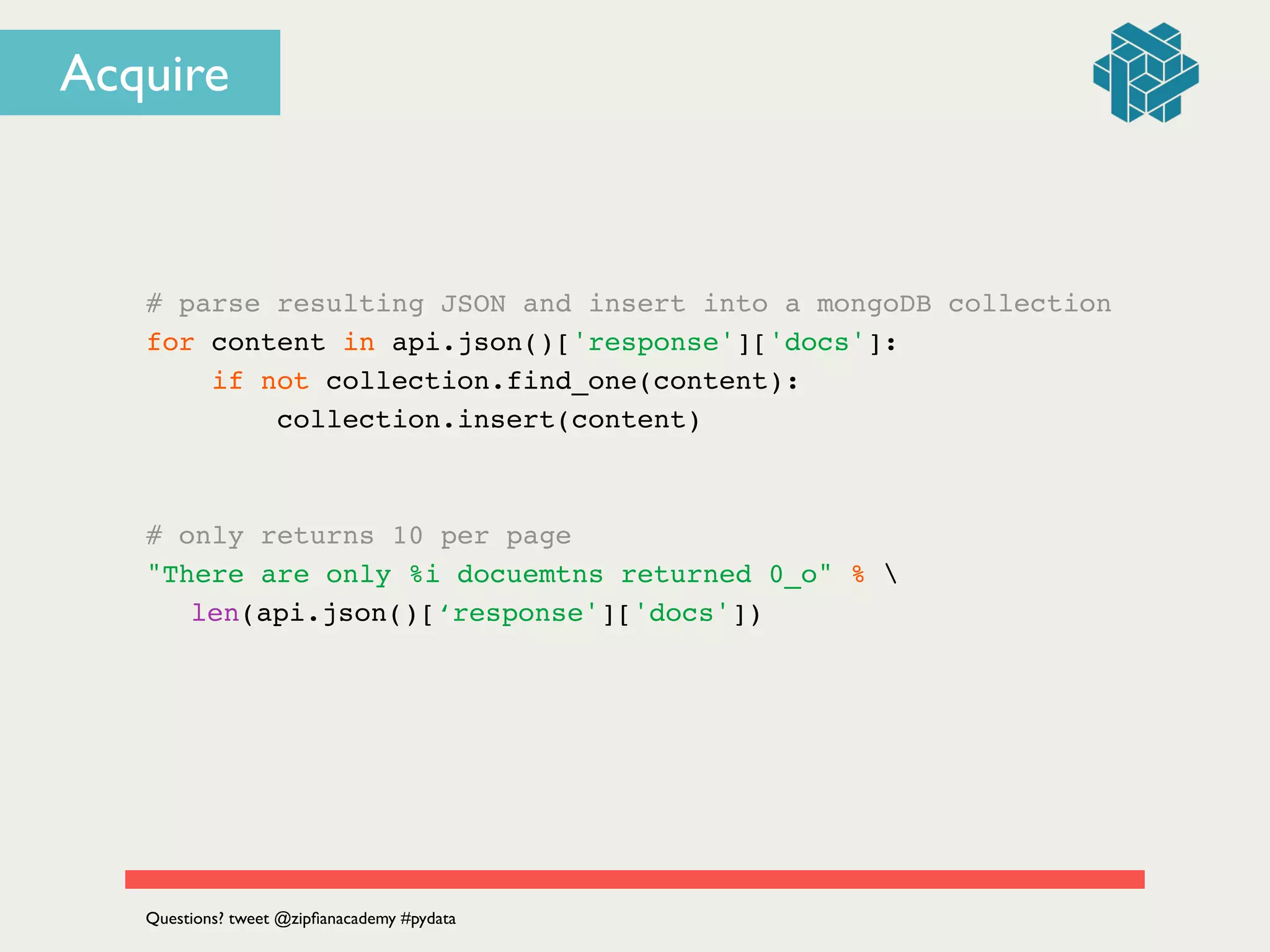 # parse resulting JSON and insert into a mongoDB collection!
for content in api.json()['response']['docs']:!
if not collection.find_one(content):!
collection.insert(content)!
!
!
# only returns 10 per page!
"There are only %i docuemtns returned 0_o" % !
! len(api.json()[‘response']['docs'])!
Questions? tweet @zipﬁanacademy #pydata
Acquire
 