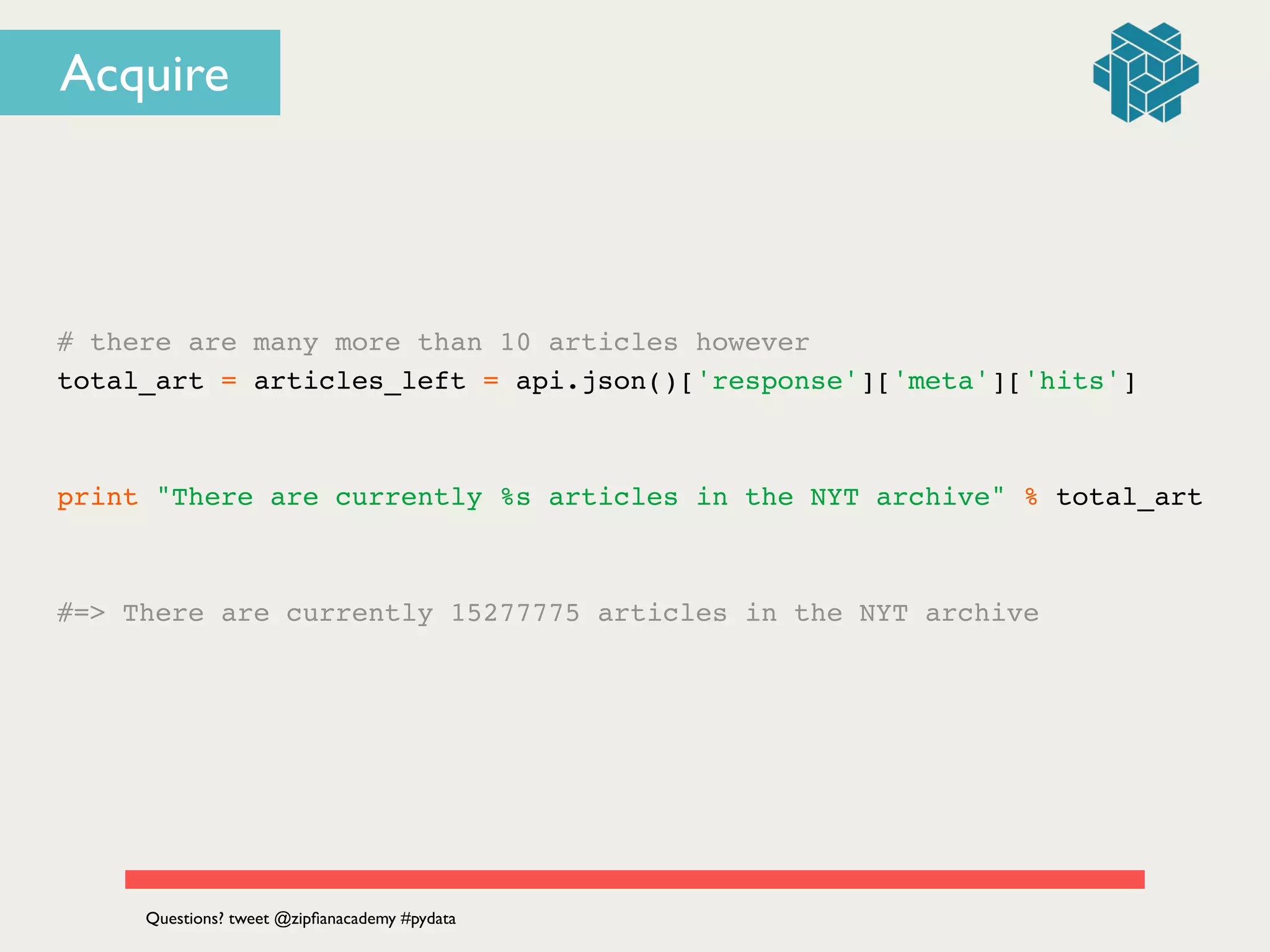 # there are many more than 10 articles however!
total_art = articles_left = api.json()['response']['meta']['hits']!
!
!
print "There are currently %s articles in the NYT archive" % total_art!
!
!
#=> There are currently 15277775 articles in the NYT archive
Questions? tweet @zipﬁanacademy #pydata
Acquire
 