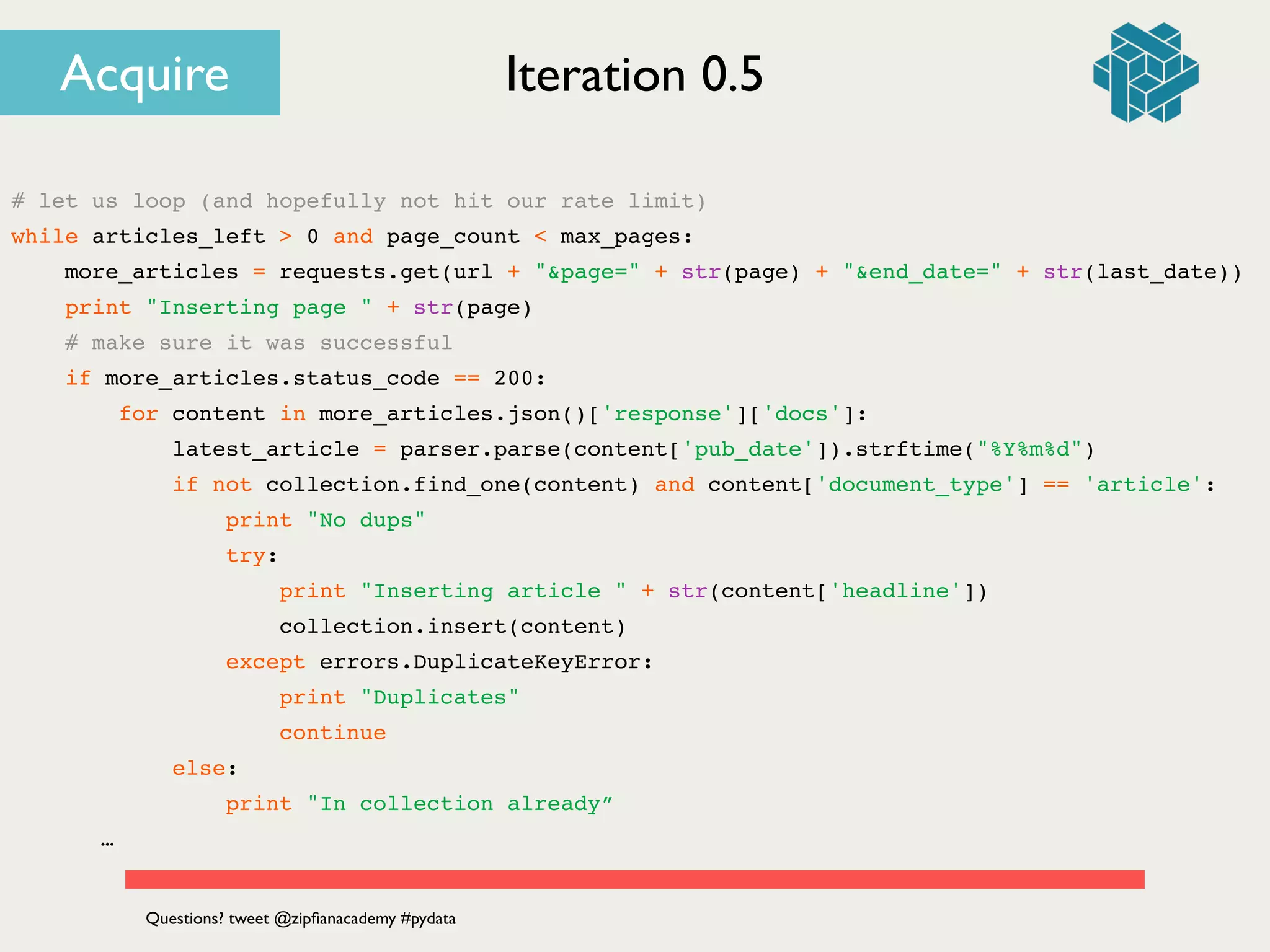 # let us loop (and hopefully not hit our rate limit)!
while articles_left > 0 and page_count < max_pages:!
more_articles = requests.get(url + "&page=" + str(page) + "&end_date=" + str(last_date))!
print "Inserting page " + str(page)!
# make sure it was successful!
if more_articles.status_code == 200:!
for content in more_articles.json()['response']['docs']:!
latest_article = parser.parse(content['pub_date']).strftime("%Y%m%d")!
if not collection.find_one(content) and content['document_type'] == 'article':!
print "No dups"!
try:!
print "Inserting article " + str(content['headline'])!
collection.insert(content)!
except errors.DuplicateKeyError:!
print "Duplicates"!
continue!
else:!
print "In collection already”!
! ! …
Iteration 0.5
Questions? tweet @zipﬁanacademy #pydata
Acquire
 