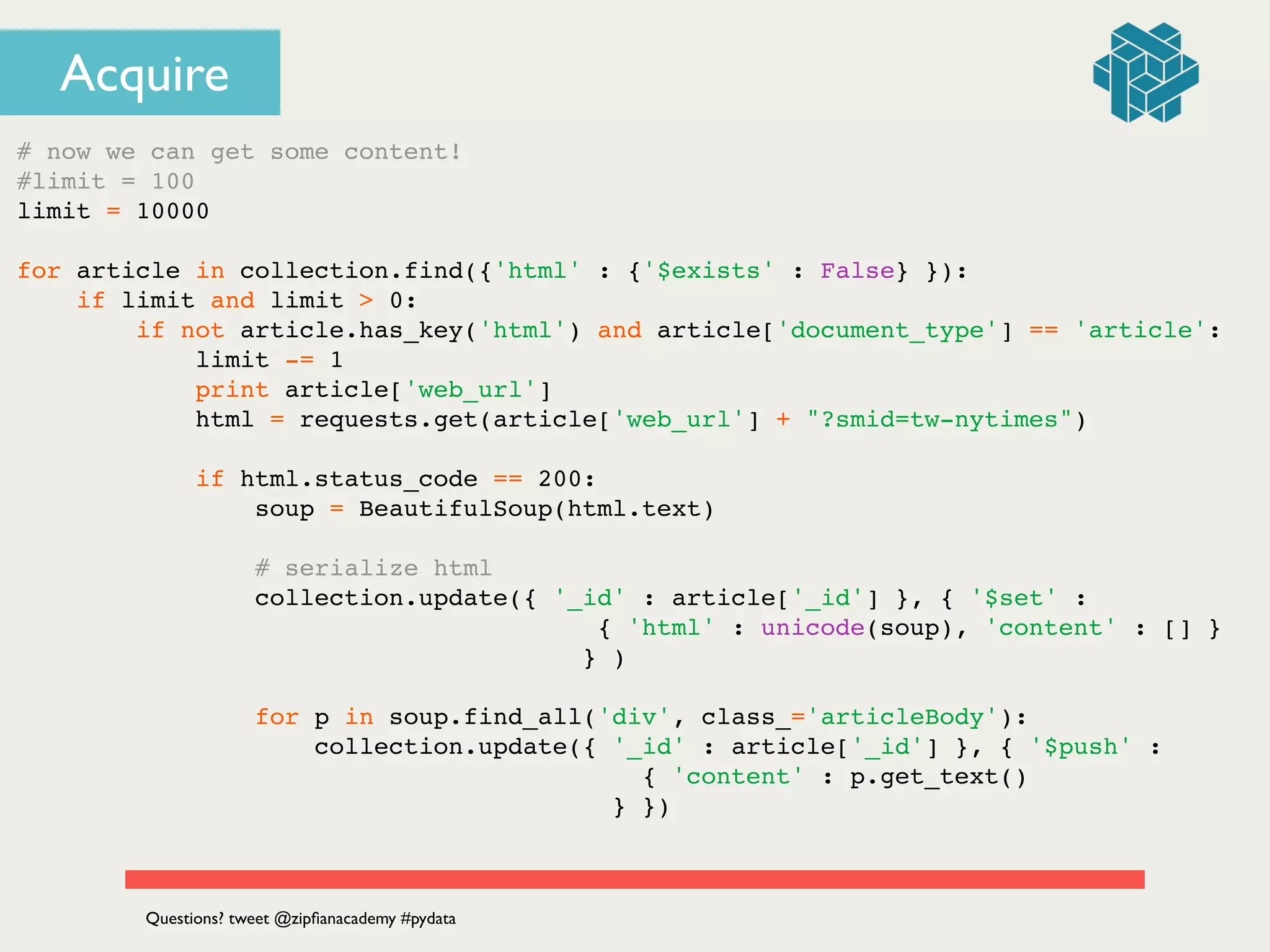 Acquire
# now we can get some content!!
#limit = 100!
limit = 10000!
!
for article in collection.find({'html' : {'$exists' : False} }):!
if limit and limit > 0:!
if not article.has_key('html') and article['document_type'] == 'article':!
limit -= 1!
print article['web_url']!
html = requests.get(article['web_url'] + "?smid=tw-nytimes")!
!
if html.status_code == 200:!
soup = BeautifulSoup(html.text)!
!
# serialize html!
collection.update({ '_id' : article['_id'] }, { '$set' : !
! ! ! ! ! ! ! ! ! ! ! ! ! { 'html' : unicode(soup), 'content' : [] } !
! ! ! ! ! ! ! ! ! ! ! ! } )!
!
for p in soup.find_all('div', class_='articleBody'):!
collection.update({ '_id' : article['_id'] }, { '$push' : !
! ! ! ! ! ! ! ! ! ! ! ! ! ! { 'content' : p.get_text() !
! ! ! ! ! ! ! ! ! ! ! ! ! } })!
Questions? tweet @zipﬁanacademy #pydata
 