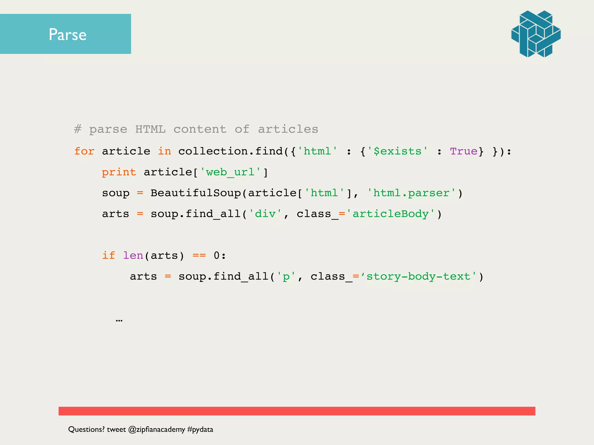 # parse HTML content of articles!
for article in collection.find({'html' : {'$exists' : True} }):!
print article['web_url']!
soup = BeautifulSoup(article['html'], 'html.parser')!
arts = soup.find_all('div', class_='articleBody')!
!
if len(arts) == 0:!
arts = soup.find_all('p', class_=‘story-body-text')!
!
! ! …
Questions? tweet @zipﬁanacademy #pydata
Parse
 
