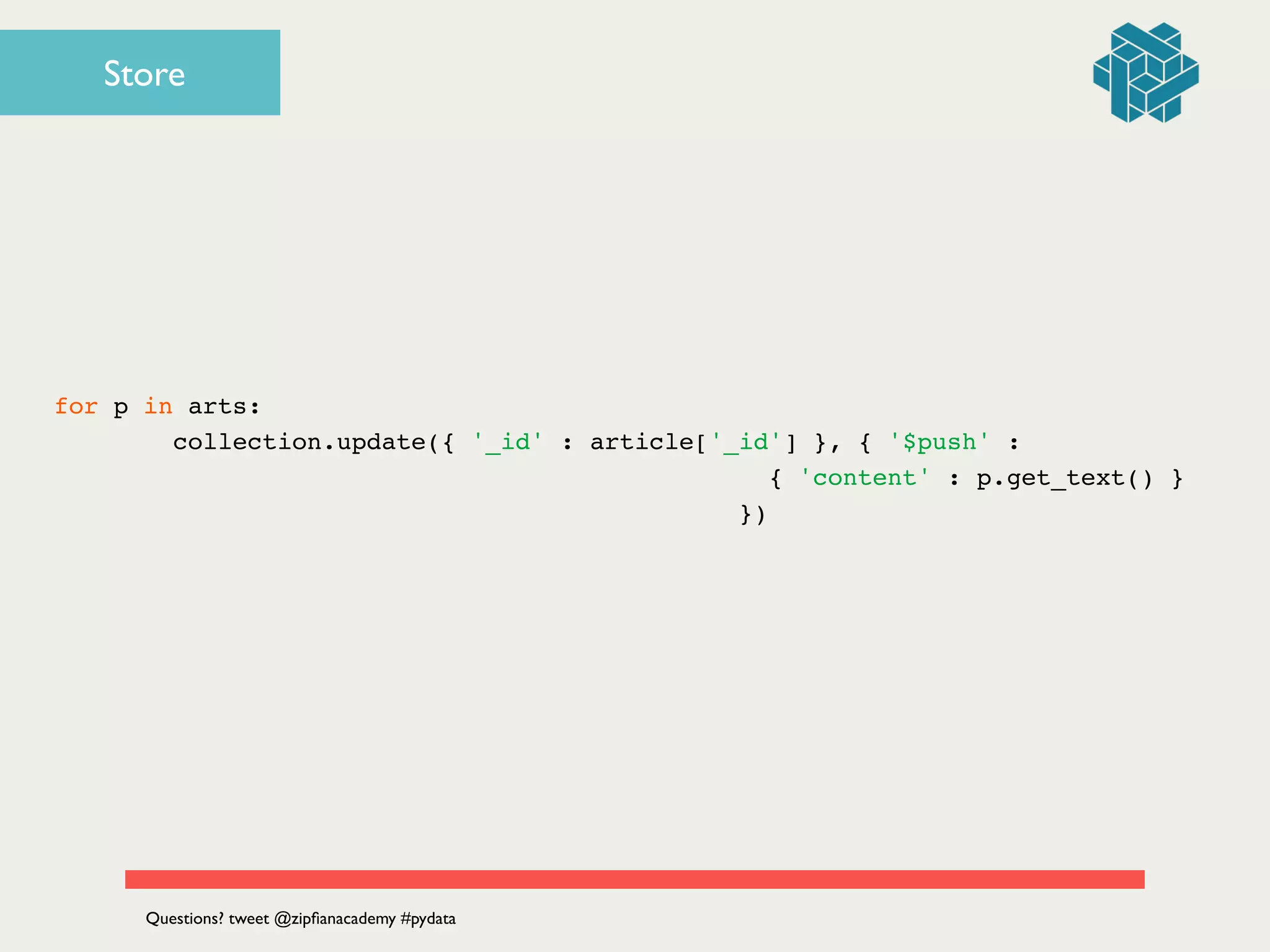 for p in arts:!
collection.update({ '_id' : article['_id'] }, { '$push' : !
! ! ! ! ! ! ! ! ! ! ! ! ! ! ! ! { 'content' : p.get_text() } !
! ! ! ! ! ! ! ! ! ! ! ! ! ! ! })!
Questions? tweet @zipﬁanacademy #pydata
Store
 