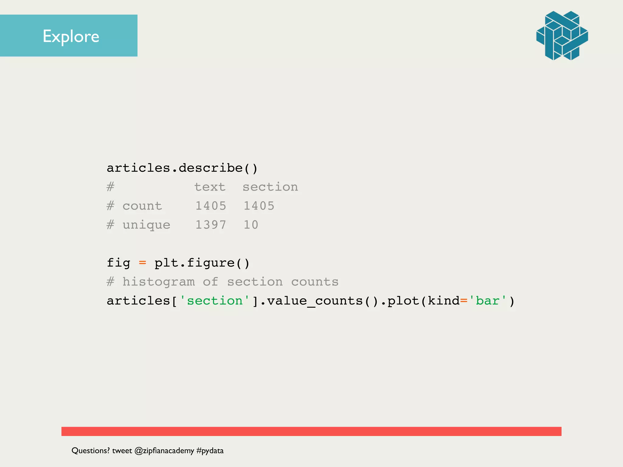 articles.describe()!
# ! ! text section!
# count 1405 1405!
# unique 1397 10!
!
fig = plt.figure()!
# histogram of section counts!
articles['section'].value_counts().plot(kind='bar')
Questions? tweet @zipﬁanacademy #pydata
Explore
 