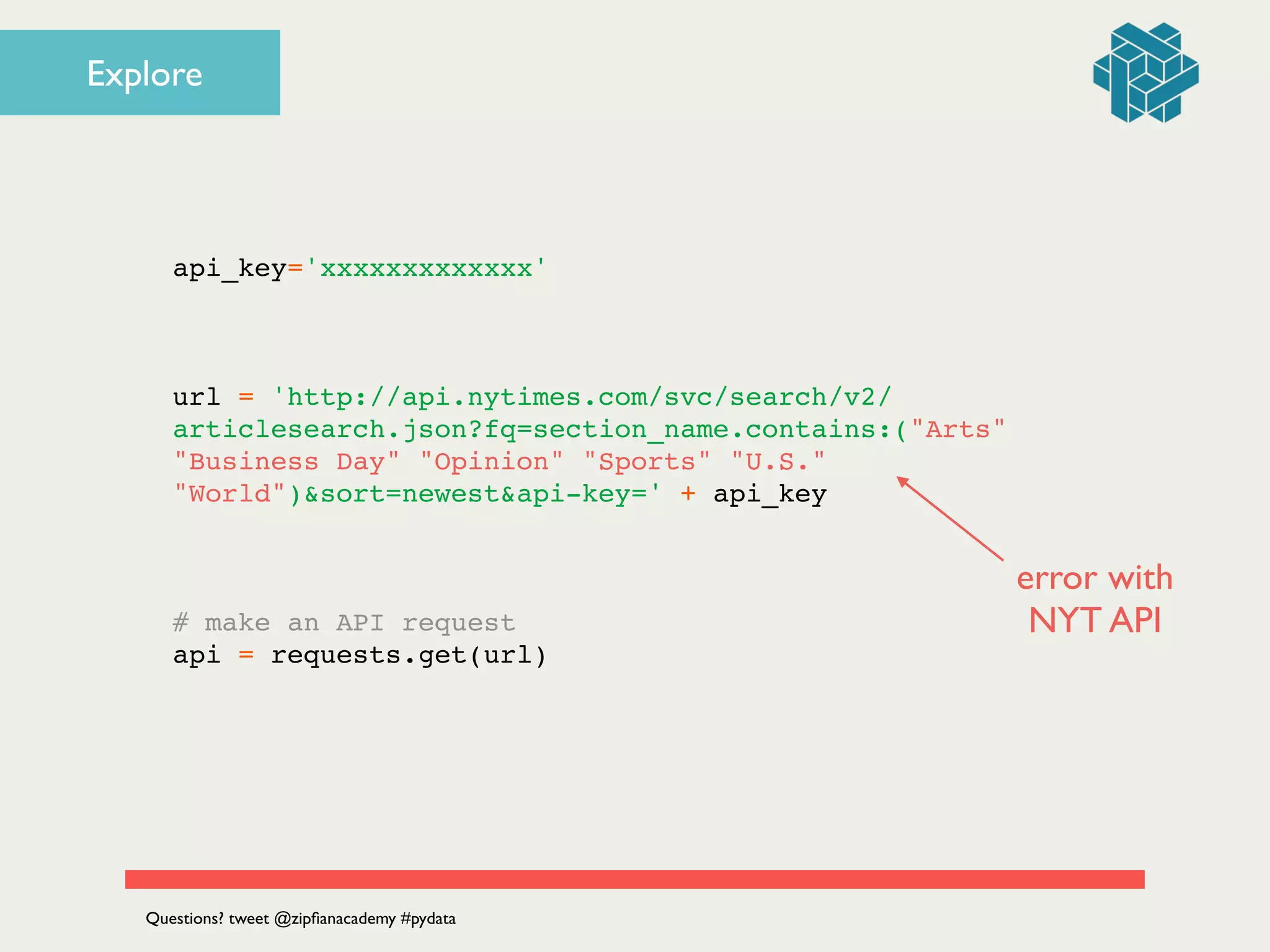 api_key='xxxxxxxxxxxxx'!
!
!
!
url = 'http://api.nytimes.com/svc/search/v2/
articlesearch.json?fq=section_name.contains:("Arts"
"Business Day" "Opinion" "Sports" "U.S."
"World")&sort=newest&api-key=' + api_key!
!
!
!
# make an API request!
api = requests.get(url)!
Questions? tweet @zipﬁanacademy #pydata
Explore
error with 	

NYT API
 