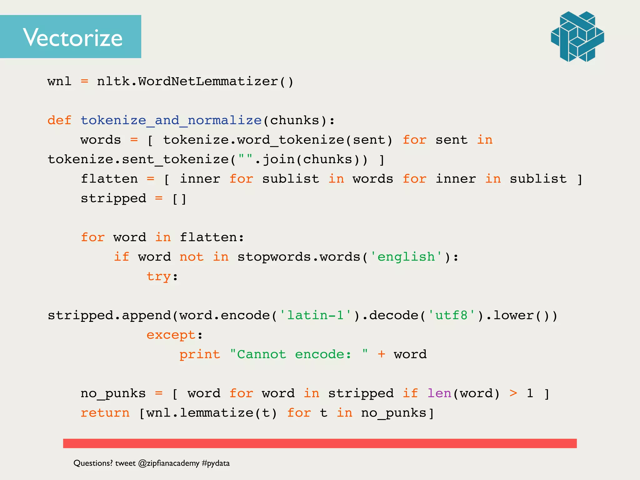 Vectorize
wnl = nltk.WordNetLemmatizer()!
!
def tokenize_and_normalize(chunks):!
words = [ tokenize.word_tokenize(sent) for sent in
tokenize.sent_tokenize("".join(chunks)) ]!
flatten = [ inner for sublist in words for inner in sublist ]!
stripped = [] !
!
for word in flatten: !
if word not in stopwords.words('english'):!
try:!
stripped.append(word.encode('latin-1').decode('utf8').lower())!
except:!
print "Cannot encode: " + word!
!
no_punks = [ word for word in stripped if len(word) > 1 ] !
return [wnl.lemmatize(t) for t in no_punks]!
Questions? tweet @zipﬁanacademy #pydata
 