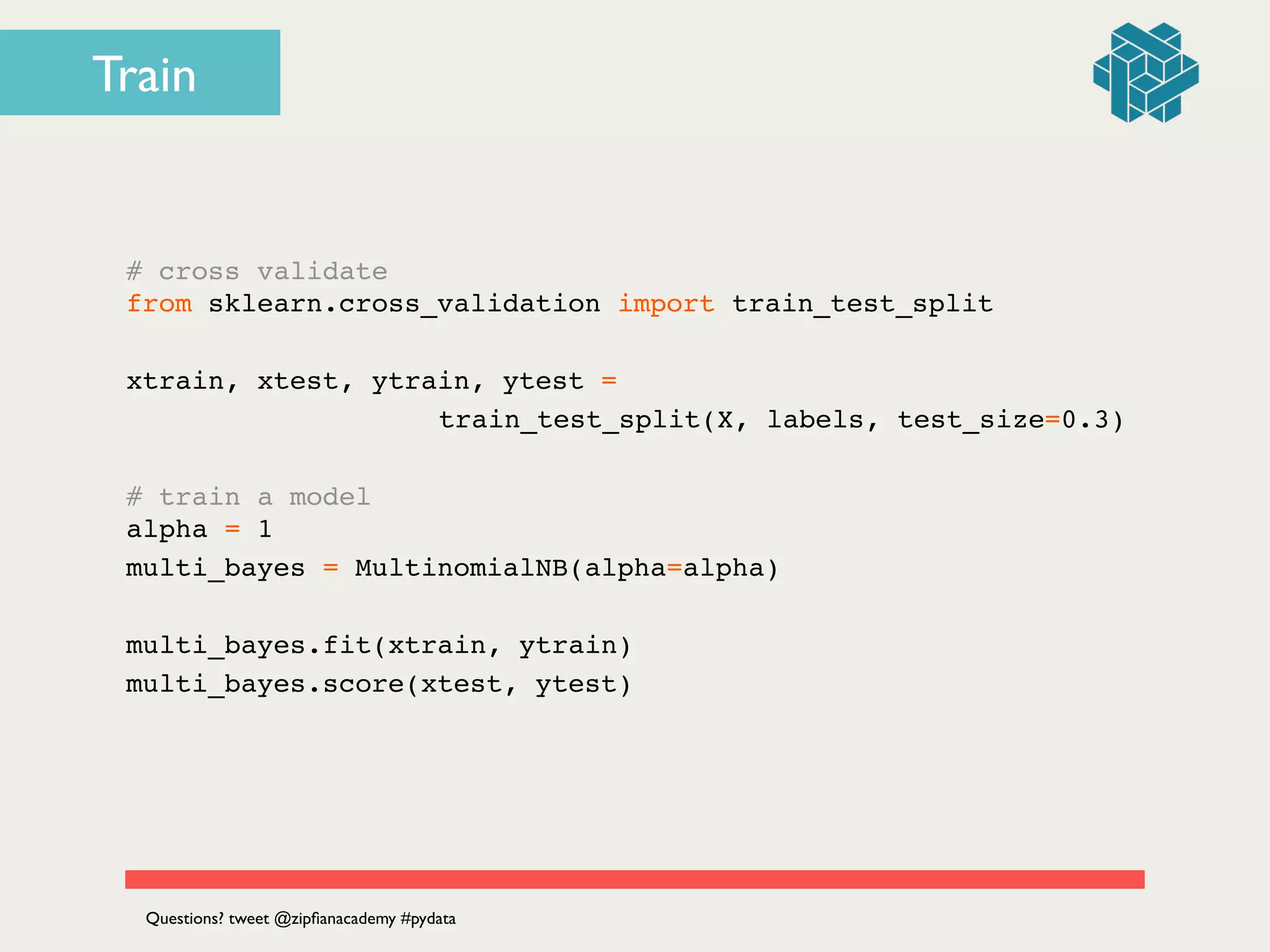# cross validate!
from sklearn.cross_validation import train_test_split!
!
xtrain, xtest, ytrain, ytest = !
! ! ! ! ! ! ! train_test_split(X, labels, test_size=0.3)!
!
# train a model!
alpha = 1!
multi_bayes = MultinomialNB(alpha=alpha)!
!
multi_bayes.fit(xtrain, ytrain)!
multi_bayes.score(xtest, ytest)
Questions? tweet @zipﬁanacademy #pydata
Train
 