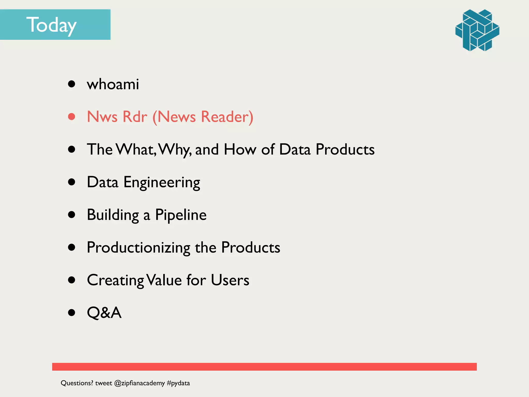 Today
• whoami	

• Nws Rdr (News Reader)	

• The What,Why, and How of Data Products	

• Data Engineering	

• Building a Pipeline	

• Productionizing the Products	

• CreatingValue for Users	

• Q&A
Questions? tweet @zipﬁanacademy #pydata
 