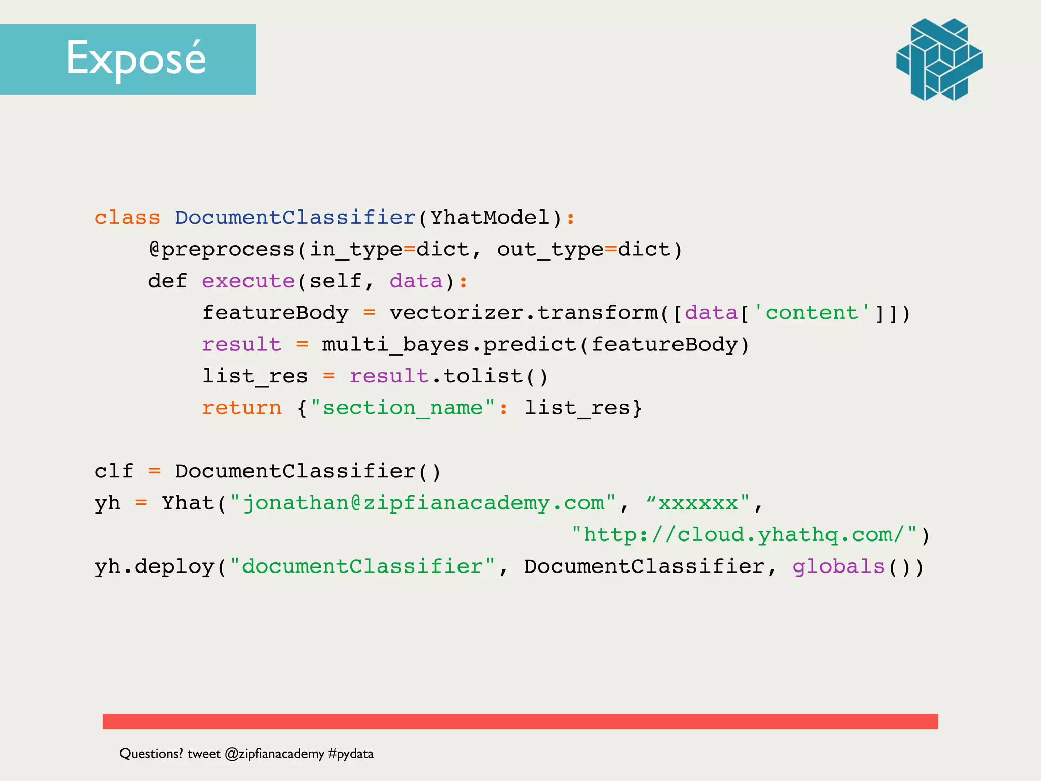 class DocumentClassifier(YhatModel):!
@preprocess(in_type=dict, out_type=dict)!
def execute(self, data):!
featureBody = vectorizer.transform([data['content']])!
result = multi_bayes.predict(featureBody)!
list_res = result.tolist()!
return {"section_name": list_res}!
!
clf = DocumentClassifier()!
yh = Yhat("jonathan@zipfianacademy.com", “xxxxxx",!
! ! ! ! ! ! ! ! ! ! ! ! ! "http://cloud.yhathq.com/")!
yh.deploy("documentClassifier", DocumentClassifier, globals())
Questions? tweet @zipﬁanacademy #pydata
Exposé
 