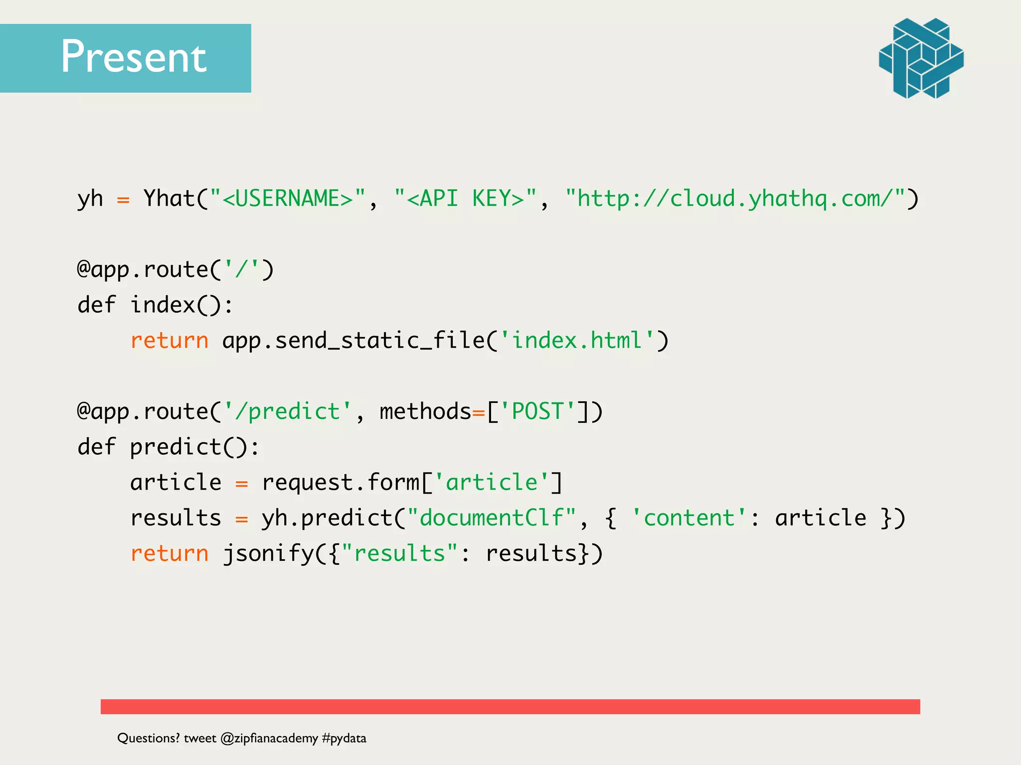 yh = Yhat("<USERNAME>", "<API KEY>", "http://cloud.yhathq.com/")	
!
@app.route('/')	
def index():	
return app.send_static_file('index.html')	
!
@app.route('/predict', methods=['POST'])	
def predict():	
article = request.form['article']	
results = yh.predict("documentClf", { 'content': article })	
return jsonify({"results": results})	
Questions? tweet @zipﬁanacademy #pydata
Present
 