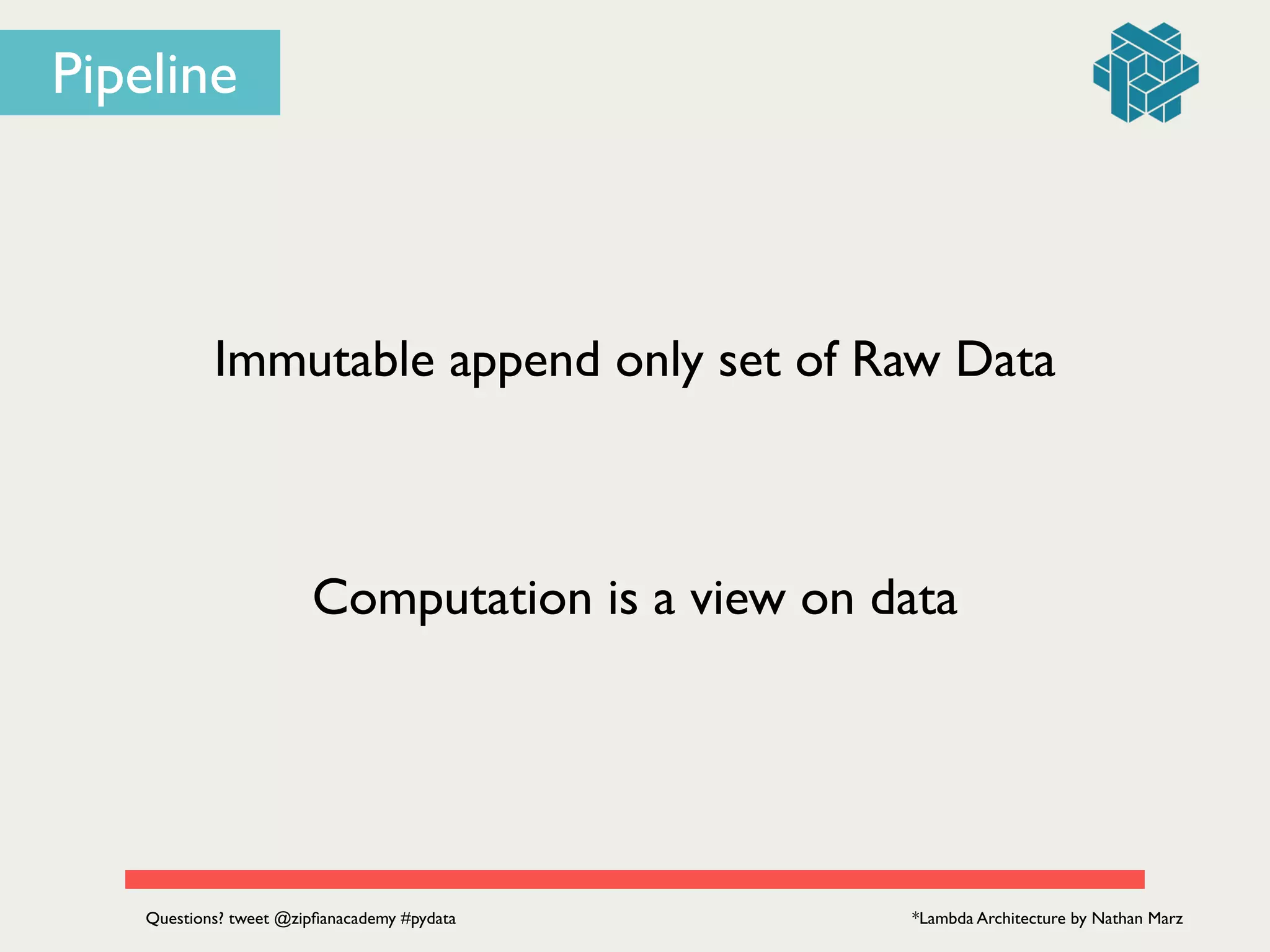 Immutable append only set of Raw Data
Computation is a view on data
*Lambda Architecture by Nathan MarzQuestions? tweet @zipﬁanacademy #pydata
Pipeline
 
