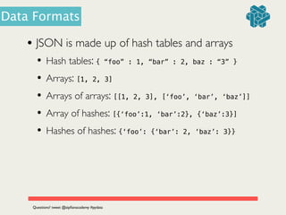 • JSON is made up of hash tables and arrays	

• Hash tables: { “foo” : 1, “bar” : 2, baz : “3” }	

• Arrays: [1, 2, 3]
• Arrays of arrays: [[1, 2, 3], [‘foo’, ‘bar’, ‘baz’]]
• Array of hashes: [{‘foo’:1, ‘bar’:2}, {‘baz’:3}]
• Hashes of hashes: {‘foo’: {‘bar’: 2, ‘baz’: 3}}
Questions? tweet @zipﬁanacademy #pydata
Data Formats
 