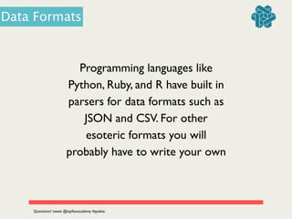 Programming languages like
Python, Ruby, and R have built in
parsers for data formats such as
JSON and CSV. For other
esoteric formats you will
probably have to write your own
Questions? tweet @zipﬁanacademy #pydata
Data Formats
 