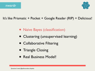 nwsrdr
It’s like Prismatic + Pocket + Google Reader (RIP) + Delicious!
• Naive Bayes (classiﬁcation)	

• Clustering (unsupervised learning)	

• Collaborative Filtering	

• Triangle Closing	

• Real Business Model!
Questions? tweet @zipﬁanacademy #pydata
 
