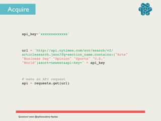 api_key='xxxxxxxxxxxxx'!
!
!
!
url = 'http://api.nytimes.com/svc/search/v2/
articlesearch.json?fq=section_name.contains:("Arts"
"Business Day" "Opinion" "Sports" "U.S."
"World")&sort=newest&api-key=' + api_key!
!
!
!
# make an API request!
api = requests.get(url)!
Questions? tweet @zipﬁanacademy #pydata
Acquire
 