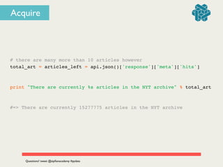 # there are many more than 10 articles however!
total_art = articles_left = api.json()['response']['meta']['hits']!
!
!
print "There are currently %s articles in the NYT archive" % total_art!
!
!
#=> There are currently 15277775 articles in the NYT archive
Questions? tweet @zipﬁanacademy #pydata
Acquire
 