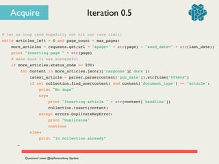 # let us loop (and hopefully not hit our rate limit)!
while articles_left > 0 and page_count < max_pages:!
more_articles = requests.get(url + "&page=" + str(page) + "&end_date=" + str(last_date))!
print "Inserting page " + str(page)!
# make sure it was successful!
if more_articles.status_code == 200:!
for content in more_articles.json()['response']['docs']:!
latest_article = parser.parse(content['pub_date']).strftime("%Y%m%d")!
if not collection.find_one(content) and content['document_type'] == 'article':!
print "No dups"!
try:!
print "Inserting article " + str(content['headline'])!
collection.insert(content)!
except errors.DuplicateKeyError:!
print "Duplicates"!
continue!
else:!
print "In collection already”!
! ! …
Iteration 0.5
Questions? tweet @zipﬁanacademy #pydata
Acquire
 