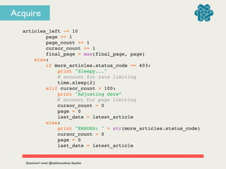 articles_left -= 10!
page += 1!
page_count += 1!
cursor_count += 1!
final_page = max(final_page, page)!
else:!
if more_articles.status_code == 403:!
print "Sleepy..."!
# account for rate limiting!
time.sleep(2)!
elif cursor_count > 100:!
print "Adjusting date”!
! ! ! ! # account for page limiting!
cursor_count = 0!
page = 0!
last_date = latest_article!
else:!
print "ERRORS: " + str(more_articles.status_code)!
cursor_count = 0!
page = 0!
last_date = latest_article!
Questions? tweet @zipﬁanacademy #pydata
Acquire
 