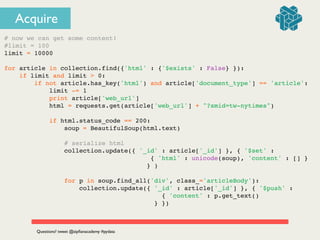 Acquire
# now we can get some content!!
#limit = 100!
limit = 10000!
!
for article in collection.find({'html' : {'$exists' : False} }):!
if limit and limit > 0:!
if not article.has_key('html') and article['document_type'] == 'article':!
limit -= 1!
print article['web_url']!
html = requests.get(article['web_url'] + "?smid=tw-nytimes")!
!
if html.status_code == 200:!
soup = BeautifulSoup(html.text)!
!
# serialize html!
collection.update({ '_id' : article['_id'] }, { '$set' : !
! ! ! ! ! ! ! ! ! ! ! ! ! { 'html' : unicode(soup), 'content' : [] } !
! ! ! ! ! ! ! ! ! ! ! ! } )!
!
for p in soup.find_all('div', class_='articleBody'):!
collection.update({ '_id' : article['_id'] }, { '$push' : !
! ! ! ! ! ! ! ! ! ! ! ! ! ! { 'content' : p.get_text() !
! ! ! ! ! ! ! ! ! ! ! ! ! } })!
Questions? tweet @zipﬁanacademy #pydata
 