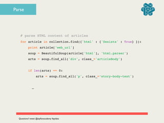 # parse HTML content of articles!
for article in collection.find({'html' : {'$exists' : True} }):!
print article['web_url']!
soup = BeautifulSoup(article['html'], 'html.parser')!
arts = soup.find_all('div', class_='articleBody')!
!
if len(arts) == 0:!
arts = soup.find_all('p', class_=‘story-body-text')!
!
! ! …
Questions? tweet @zipﬁanacademy #pydata
Parse
 