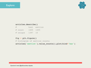 articles.describe()!
# ! ! text section!
# count 1405 1405!
# unique 1397 10!
!
fig = plt.figure()!
# histogram of section counts!
articles['section'].value_counts().plot(kind='bar')
Questions? tweet @zipﬁanacademy #pydata
Explore
 