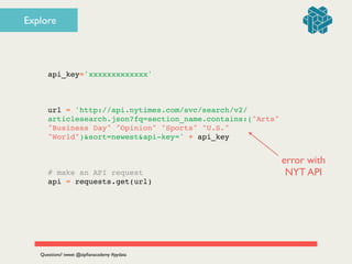 api_key='xxxxxxxxxxxxx'!
!
!
!
url = 'http://api.nytimes.com/svc/search/v2/
articlesearch.json?fq=section_name.contains:("Arts"
"Business Day" "Opinion" "Sports" "U.S."
"World")&sort=newest&api-key=' + api_key!
!
!
!
# make an API request!
api = requests.get(url)!
Questions? tweet @zipﬁanacademy #pydata
Explore
error with 	

NYT API
 