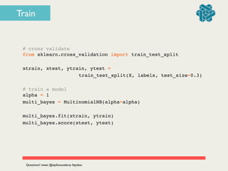 # cross validate!
from sklearn.cross_validation import train_test_split!
!
xtrain, xtest, ytrain, ytest = !
! ! ! ! ! ! ! train_test_split(X, labels, test_size=0.3)!
!
# train a model!
alpha = 1!
multi_bayes = MultinomialNB(alpha=alpha)!
!
multi_bayes.fit(xtrain, ytrain)!
multi_bayes.score(xtest, ytest)
Questions? tweet @zipﬁanacademy #pydata
Train
 