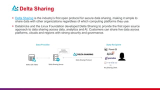 Delta Sharing
 Delta Sharing is the industry’s first open protocol for secure data sharing, making it simple to
share data with other organizations regardless of which computing platforms they use.
 Databricks and the Linux Foundation developed Delta Sharing to provide the first open source
approach to data sharing across data, analytics and AI. Customers can share live data across
platforms, clouds and regions with strong security and governance.
 