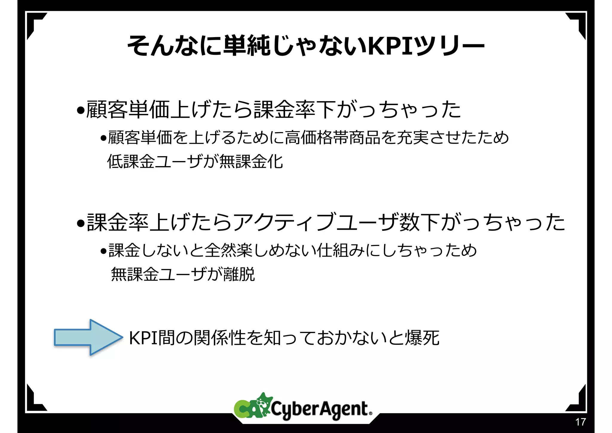 そんなに単純じゃないKPIツリー
17
•顧客単価上げたら課⾦率下がっちゃった
•顧客単価を上げるために⾼価格帯商品を充実させたため
  低課⾦ユーザが無課⾦化
•課⾦率上げたらアクティブユーザ数下がっちゃった
•課⾦しないと全然楽しめない仕組みにしちゃっため
  無課⾦ユーザが離脱
KPI間の関係性を知っておかないと爆死
 