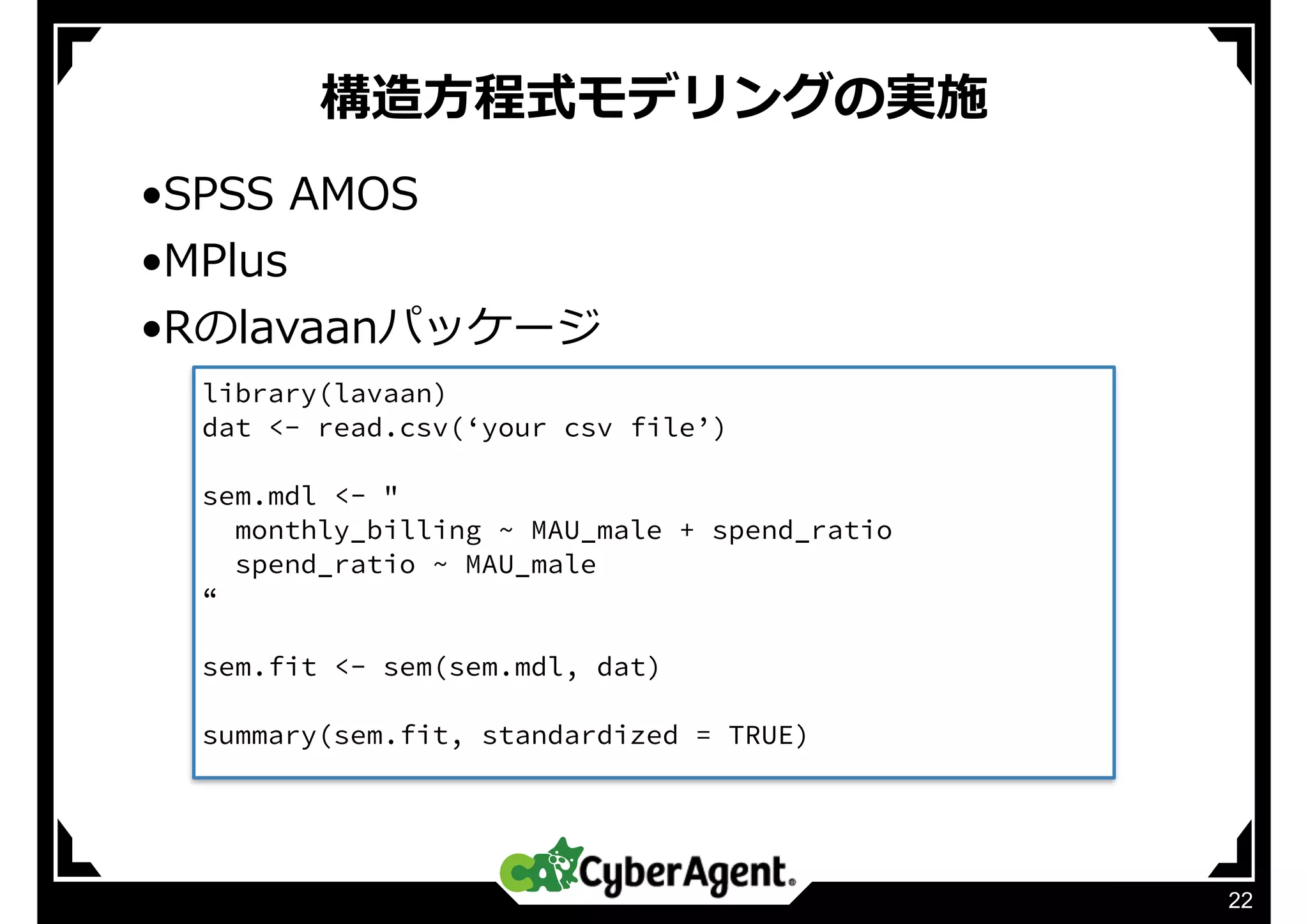 構造⽅程式モデリングの実施
22
•SPSS AMOS
•MPlus
•Rのlavaanパッケージ
library(lavaan)
dat <- read.csv(‘your csv file’)
sem.mdl <- "
monthly_billing ~ MAU_male + spend_ratio
spend_ratio ~ MAU_male
“
sem.fit <- sem(sem.mdl, dat)
summary(sem.fit, standardized = TRUE)
 