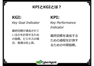 KPIとKGIとは？
14
KGI:
Key Goal Indicator
最終⽬標が達成されて
いるかを計測するため
の指標。ビジネスの場
合、普通は売上⾼。
KPI:
Key Performance
Indicator
最終⽬標を達成する
ための過程を計測す
るための中間指標。
 
