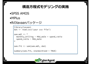 構造⽅程式モデリングの実施
22
•SPSS AMOS
•MPlus
•Rのlavaanパッケージ
library(lavaan)
dat <- read.csv(‘your csv file’)
sem.mdl <- "
monthly_billing ~ MAU_male + spend_ratio
spend_ratio ~ MAU_male
“
sem.fit <- sem(sem.mdl, dat)
summary(sem.fit, standardized = TRUE)
 