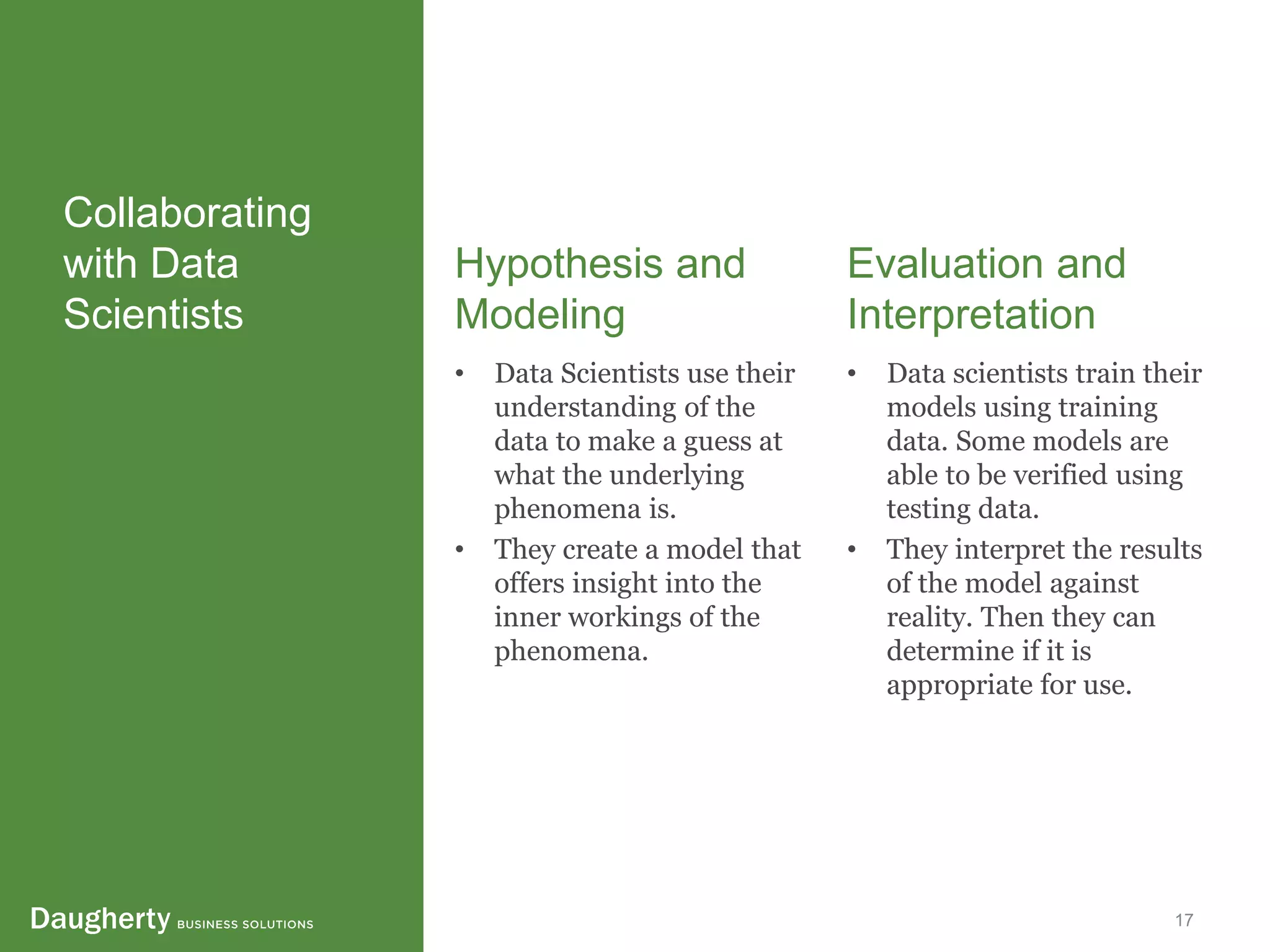 Confidential and Proprietary to Daugherty Business Solutions 17
Collaborating
with Data
Scientists
Hypothesis and
Modeling
• Data Scientists use their
understanding of the
data to make a guess at
what the underlying
phenomena is.
• They create a model that
offers insight into the
inner workings of the
phenomena.
Evaluation and
Interpretation
• Data scientists train their
models using training
data. Some models are
able to be verified using
testing data.
• They interpret the results
of the model against
reality. Then they can
determine if it is
appropriate for use.
 