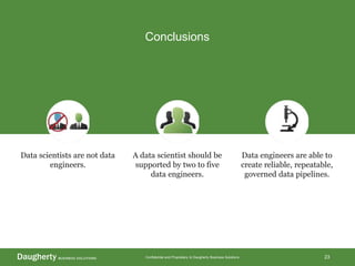 Confidential and Proprietary to Daugherty Business Solutions
Conclusions
23
Data scientists are not data
engineers.
A data scientist should be
supported by two to five
data engineers.
Data engineers are able to
create reliable, repeatable,
governed data pipelines.
 