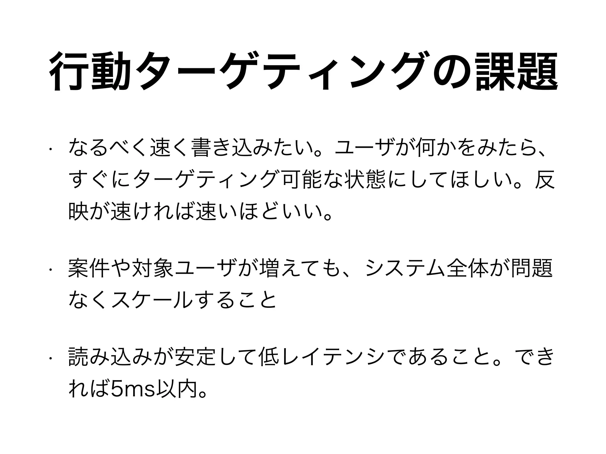行動ターゲティングの課題
• なるべく速く書き込みたい。ユーザが何かをみたら、
すぐにターゲティング可能な状態にしてほしい。反
映が速ければ速いほどいい。
• 案件や対象ユーザが増えても、システム全体が問題
なくスケールすること
• 読み込みが安定して低レイテンシであること。でき
れば5ms以内。
 